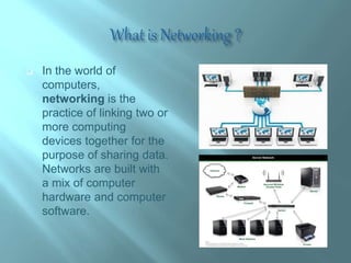 In the world of
computers,
networking is the
practice of linking two or
more computing
devices together for the
purpose of sharing data.
Networks are built with
a mix of computer
hardware and computer
software.
 