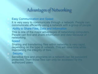  Easy Communication and Speed
 It is very easy to communicate through a network. People can
communicate efficiently using a network with a group of people.
 Ability to Share Files, Data and Information
 This is one of the major advantages of networking computers.
People can find and share information and data because of
networking
 Speed
 Sharing and transferring files within networks is very rapid,
depending on the type of network. This will save time while
maintaining the integrity of files.
 Security
 Sensitive files and programs on a network can be password
protected. Then those files can only be accessed by the
authorized users.
 