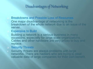  Breakdowns and Possible Loss of Resources
 One major disadvantage of networking is the
breakdown of the whole network due to an issue of the
server.
 Expensive to Build
 Building a network is a serious business in many
occasions, especially for large scale organizations.
Cables and other hardware are very pricey to buy and
replace.
 Security Threats
 Security threats are always problems with large
networks. There are hackers who are trying to steal
valuable data of large companies for their own benefit.
 