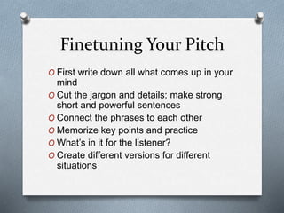Finetuning Your Pitch
O First write down all what comes up in your
mind
O Cut the jargon and details; make strong
short and powerful sentences
O Connect the phrases to each other
O Memorize key points and practice
O What’s in it for the listener?
O Create different versions for different
situations
 