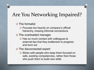 Are You Networking Impaired?
O The formalist
O Focuses too heavily on company’s official
hierarchy, missing informal connections
O The overloaded manager
O Has so much contact with colleagues &
external ties that they bottleneck to progress
and burn out
O The disconnected expert
O Sticks with people who keep them focused on
safe, existing competencies, rather than those
who push them to build new skills
 