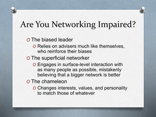 Are You Networking Impaired?
O The biased leader
O Relies on advisers much like themselves,
who reinforce their biases
O The superficial networker
O Engages in surface-level interaction with
as many people as possible, mistakenly
believing that a bigger network is better
O The chameleon
O Changes interests, values, and personality
to match those of whatever
 