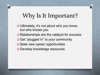 Why Is It Important?
O Ultimately, it’s not about who you know,
but who knows you
O Relationships are the catalyst for success
O Get “plugged in” to your community
O Seek new career opportunities
O Develop knowledge resources
 
