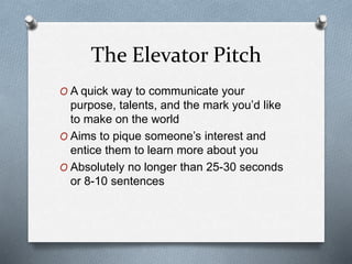 The Elevator Pitch
O A quick way to communicate your
purpose, talents, and the mark you’d like
to make on the world
O Aims to pique someone’s interest and
entice them to learn more about you
O Absolutely no longer than 25-30 seconds
or 8-10 sentences
 