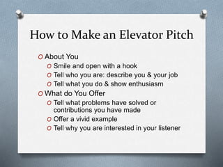 How to Make an Elevator Pitch
O About You
O Smile and open with a hook
O Tell who you are: describe you & your job
O Tell what you do & show enthusiasm
O What do You Offer
O Tell what problems have solved or
contributions you have made
O Offer a vivid example
O Tell why you are interested in your listener
 