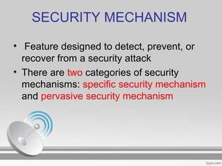 SECURITY MECHANISM
• Feature designed to detect, prevent, or
recover from a security attack
• There are two categories of security
mechanisms: specific security mechanism
and pervasive security mechanism
 