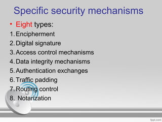 Specific security mechanisms
• Eight types:
1.Encipherment
2.Digital signature
3.Access control mechanisms
4.Data integrity mechanisms
5.Authentication exchanges
6.Traffic padding
7.Routing control
8. Notarization
 