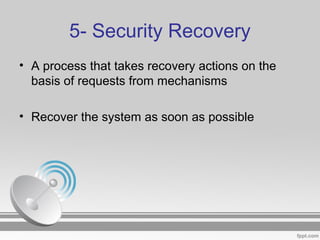 5- Security Recovery
• A process that takes recovery actions on the
basis of requests from mechanisms
• Recover the system as soon as possible
 