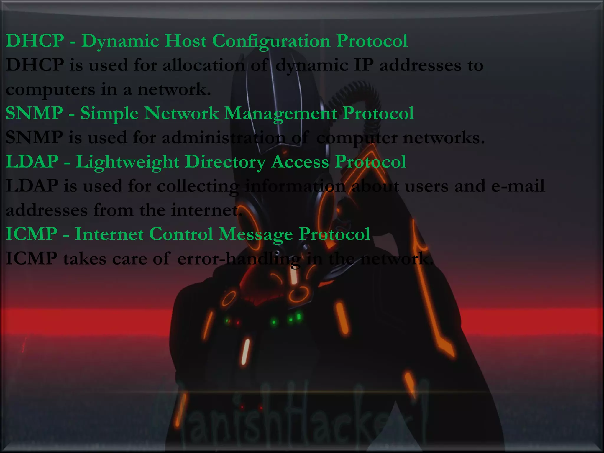 DHCP - Dynamic Host Configuration Protocol DHCP is used for allocation of dynamic IP addresses to computers in a network. SNMP - Simple Network Management Protocol SNMP is used for administration of computer networks. LDAP - Lightweight Directory Access Protocol LDAP is used for collecting information about users and e-mail addresses from the internet. ICMP - Internet Control Message Protocol ICMP takes care of error-handling in the network. 