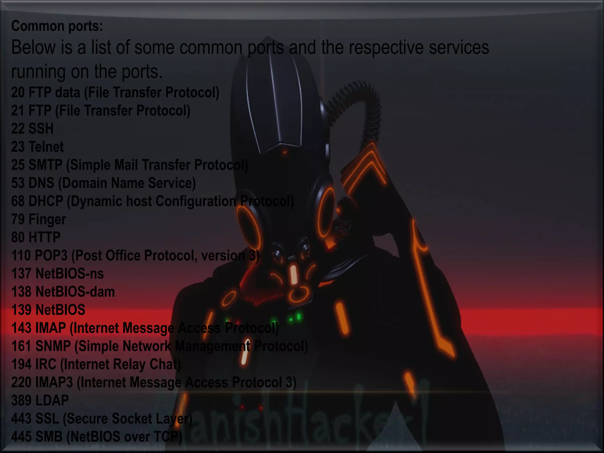 Common ports: Below is a list of some common ports and the respective services running on the ports. 20 FTP data (File Transfer Protocol) 21 FTP (File Transfer Protocol) 22 SSH 23 Telnet 25 SMTP (Simple Mail Transfer Protocol) 53 DNS (Domain Name Service) 68 DHCP (Dynamic host Configuration Protocol) 79 Finger 80 HTTP 110 POP3 (Post Office Protocol, version 3) 137 NetBIOS-ns 138 NetBIOS-dam 139 NetBIOS 143 IMAP (Internet Message Access Protocol) 161 SNMP (Simple Network Management Protocol) 194 IRC (Internet Relay Chat) 220 IMAP3 (Internet Message Access Protocol 3) 389 LDAP 443 SSL (Secure Socket Layer) 445 SMB (NetBIOS over TCP) 