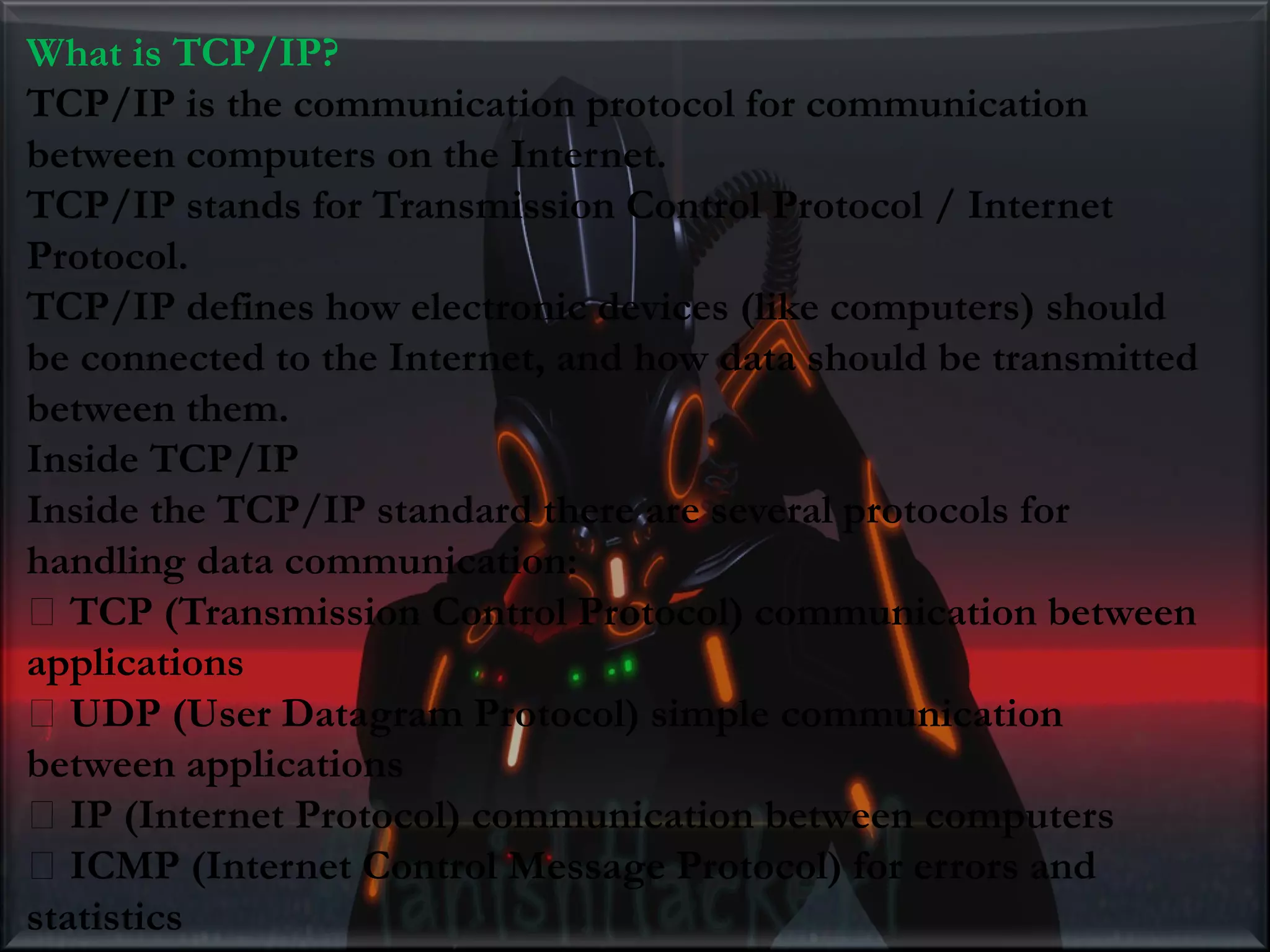 What is TCP/IP? TCP/IP is the communication protocol for communication between computers on the Internet. TCP/IP stands for Transmission Control Protocol / Internet Protocol. TCP/IP defines how electronic devices (like computers) should be connected to the Internet, and how data should be transmitted between them. Inside TCP/IP Inside the TCP/IP standard there are several protocols for handling data communication: TCP (Transmission Control Protocol) communication between applications UDP (User Datagram Protocol) simple communication between applications IP (Internet Protocol) communication between computers ICMP (Internet Control Message Protocol) for errors and statistics 