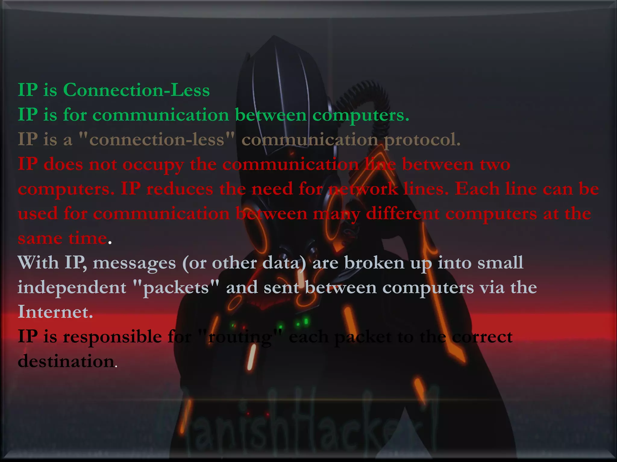 IP is Connection-Less IP is for communication between computers. IP is a "connection-less" communication protocol. IP does not occupy the communication line between two computers. IP reduces the need for network lines. Each line can be used for communication between many different computers at the same time. With IP, messages (or other data) are broken up into small independent "packets" and sent between computers via the Internet. IP is responsible for "routing" each packet to the correct destination. 