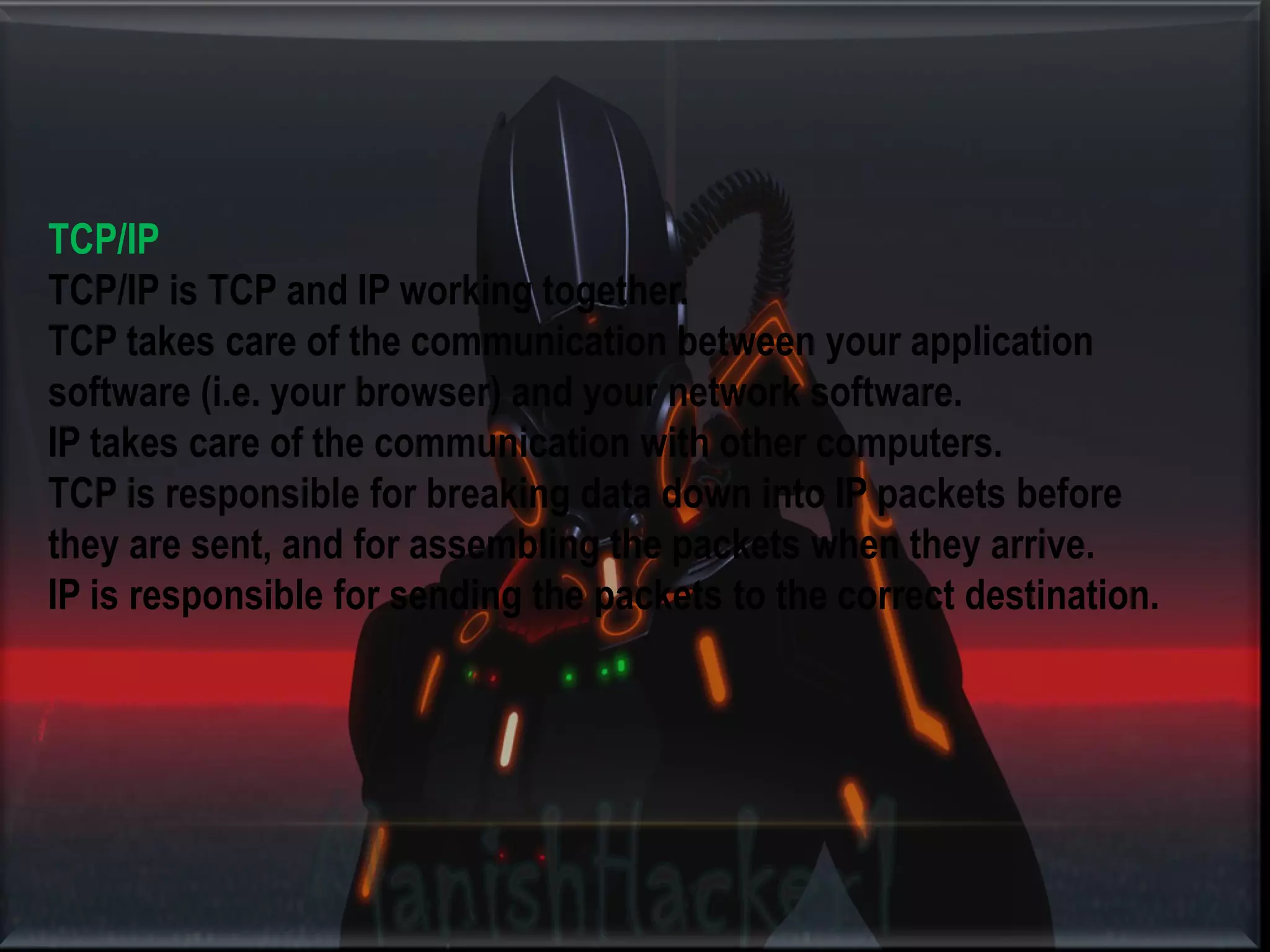 TCP/IP TCP/IP is TCP and IP working together. TCP takes care of the communication between your application software (i.e. your browser) and your network software. IP takes care of the communication with other computers. TCP is responsible for breaking data down into IP packets before they are sent, and for assembling the packets when they arrive. IP is responsible for sending the packets to the correct destination. 
