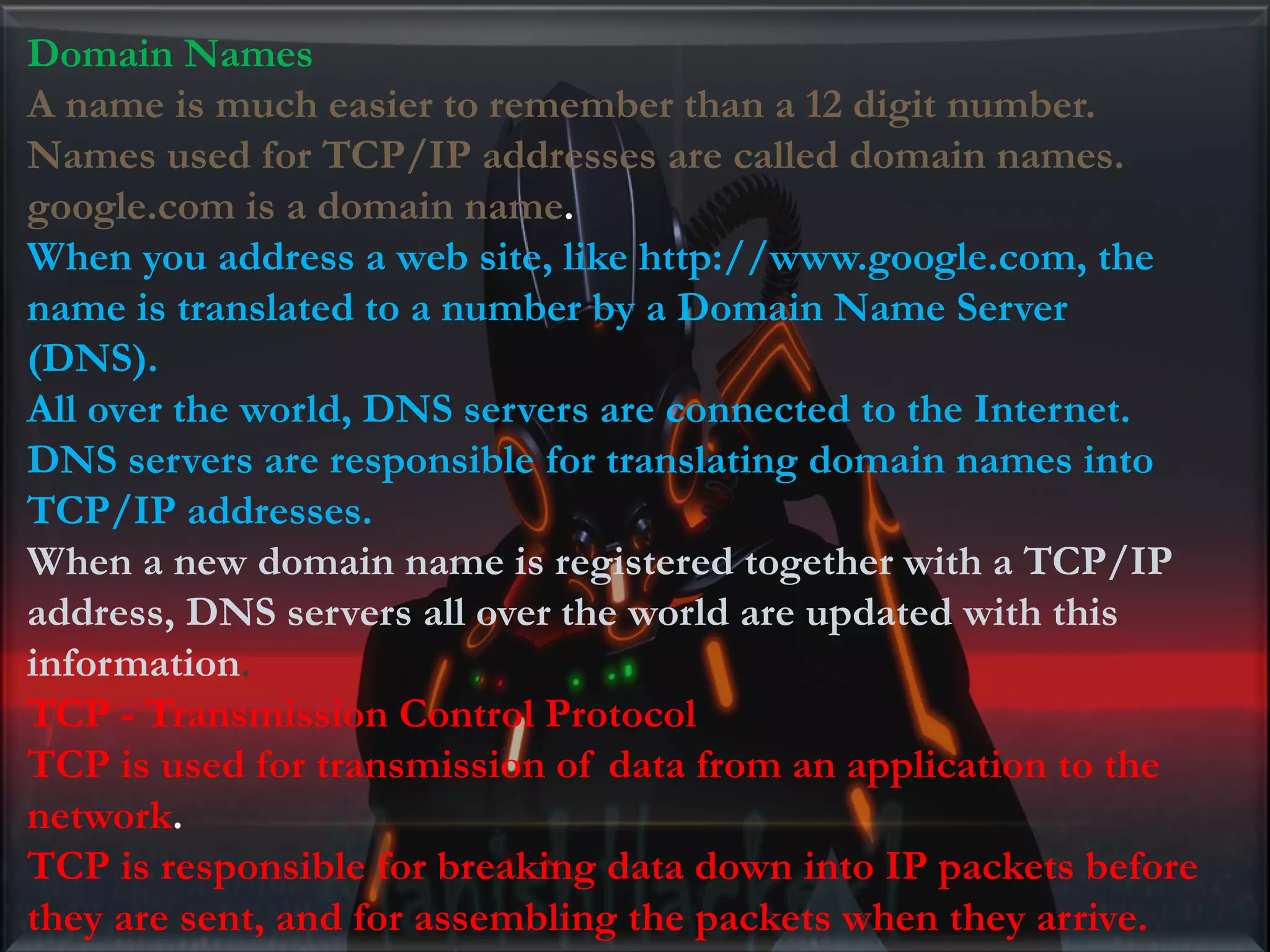 Domain Names A name is much easier to remember than a 12 digit number. Names used for TCP/IP addresses are called domain names. google.com is a domain name. When you address a web site, like http://www.google.com, the name is translated to a number by a Domain Name Server (DNS). All over the world, DNS servers are connected to the Internet. DNS servers are responsible for translating domain names into TCP/IP addresses. When a new domain name is registered together with a TCP/IP address, DNS servers all over the world are updated with this information. TCP - Transmission Control Protocol TCP is used for transmission of data from an application to the network. TCP is responsible for breaking data down into IP packets before they are sent, and for assembling the packets when they arrive. 