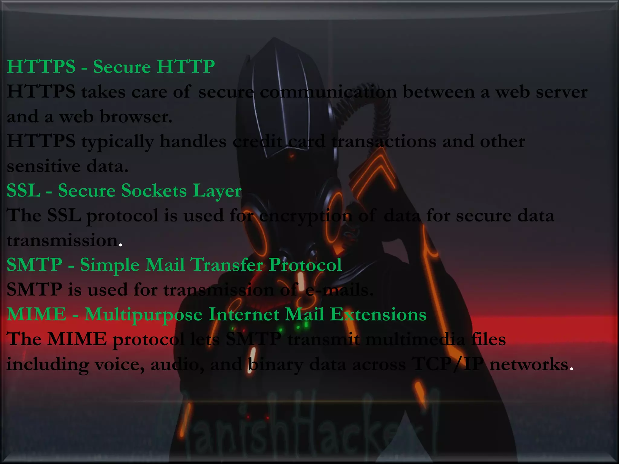 HTTPS - Secure HTTP HTTPS takes care of secure communication between a web server and a web browser. HTTPS typically handles credit card transactions and other sensitive data. SSL - Secure Sockets Layer The SSL protocol is used for encryption of data for secure data transmission. SMTP - Simple Mail Transfer Protocol SMTP is used for transmission of e-mails. MIME - Multipurpose Internet Mail Extensions The MIME protocol lets SMTP transmit multimedia files including voice, audio, and binary data across TCP/IP networks. 