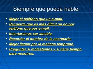 Siempre que pueda hable.Siempre que pueda hable.
 Mejor el teléfono que un e-mail.Mejor el teléfono que un e-mail.
 Recuerda que es más difícil un no porRecuerda que es más difícil un no por
teléfono que por e-mail.teléfono que por e-mail.
 Intentaremos ser amable.Intentaremos ser amable.
 Recordar el nombre de la secretaria.Recordar el nombre de la secretaria.
 Mejor llamar por la mañana temprano.Mejor llamar por la mañana temprano.
 Preguntar si molestamos y si tiene tiempoPreguntar si molestamos y si tiene tiempo
para nosotros.para nosotros.
 