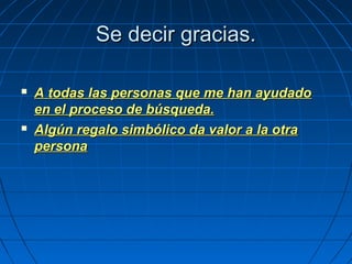 Se decir gracias.Se decir gracias.
 A todas las personas que me han ayudadoA todas las personas que me han ayudado
en el proceso de búsqueda.en el proceso de búsqueda.
 Algún regalo simbólico da valor a la otraAlgún regalo simbólico da valor a la otra
personapersona
 