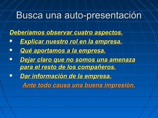 Busca una auto-presentaciónBusca una auto-presentación
Deberíamos observar cuatro aspectos.Deberíamos observar cuatro aspectos.
 Explicar nuestro rol en la empresa.Explicar nuestro rol en la empresa.
 Qué aportamos a la empresa.Qué aportamos a la empresa.
 Dejar claro que no somos una amenazaDejar claro que no somos una amenaza
para el resto de los compañeros.para el resto de los compañeros.
 Dar información de la empresa.Dar información de la empresa.
Ante todo causa una buena impresión.Ante todo causa una buena impresión.
 