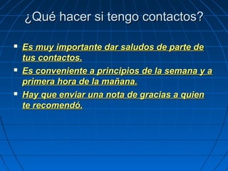 ¿Qué hacer si tengo contactos?¿Qué hacer si tengo contactos?
 Es muy importante dar saludos de parte deEs muy importante dar saludos de parte de
tus contactos.tus contactos.
 Es conveniente a principios de la semana y aEs conveniente a principios de la semana y a
primera hora de la mañana.primera hora de la mañana.
 Hay que enviar una nota de gracias a quienHay que enviar una nota de gracias a quien
te recomendó.te recomendó.
 
