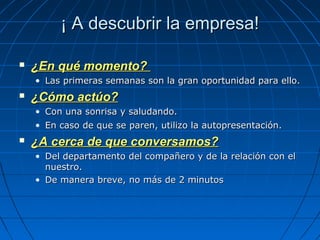 ¡ A descubrir la empresa!¡ A descubrir la empresa!
 ¿En qué momento?¿En qué momento?
• Las primeras semanas son la gran oportunidad para ello.Las primeras semanas son la gran oportunidad para ello.
 ¿Cómo actúo?¿Cómo actúo?
• Con una sonrisa y saludando.Con una sonrisa y saludando.
• En caso de que se paren, utilizo la autopresentación.En caso de que se paren, utilizo la autopresentación.
 ¿A cerca de que conversamos?¿A cerca de que conversamos?
• Del departamento del compañero y de la relación con elDel departamento del compañero y de la relación con el
nuestro.nuestro.
• De manera breve, no más de 2 minutosDe manera breve, no más de 2 minutos
 