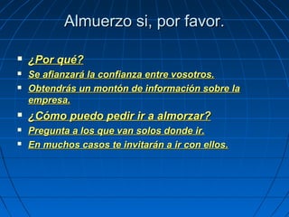 Almuerzo si, por favor.Almuerzo si, por favor.
 ¿Por qué?¿Por qué?
 Se afianzará la confianza entre vosotros.Se afianzará la confianza entre vosotros.
 Obtendrás un montón de información sobre laObtendrás un montón de información sobre la
empresa.empresa.
 ¿Cómo puedo pedir ir a almorzar?¿Cómo puedo pedir ir a almorzar?
 Pregunta a los que van solos donde ir.Pregunta a los que van solos donde ir.
 En muchos casos te invitarán a ir con ellos.En muchos casos te invitarán a ir con ellos.
 
