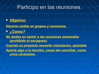 Participo en las reuniones.Participo en las reuniones.
 Objetivo:Objetivo:
Hacerte visible en grupos y reunionesHacerte visible en grupos y reuniones..
 ¿Cómo?¿Cómo?
No dudes en asistir a las reuniones semanalesNo dudes en asistir a las reuniones semanales
(prohibido el escaqueo).(prohibido el escaqueo).
Cuando un proyecto necesite voluntarios, apúntate.Cuando un proyecto necesite voluntarios, apúntate.
Aporta algo a la reunión, cosas tan sencillas comoAporta algo a la reunión, cosas tan sencillas como
unos caramelos.unos caramelos.
 