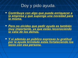 Doy y pido ayuda.Doy y pido ayuda.
 Contribuye con algo que pueda enriquecer aContribuye con algo que pueda enriquecer a
la empresa y que suponga una novedad parala empresa y que suponga una novedad para
la misma.la misma.
 Pero no olvides que pedir ayuda es tambiénPero no olvides que pedir ayuda es también
muy importante, ya que estás reconociendomuy importante, ya que estás reconociendo
la valía de los demás.la valía de los demás.
 Y si además en público expresas tu gratitudY si además en público expresas tu gratitud
por la ayuda brindada estás fortaleciendo lospor la ayuda brindada estás fortaleciendo los
lazos con esa persona.lazos con esa persona.
 