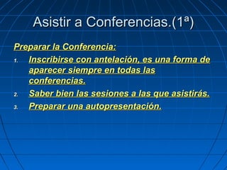 Asistir a Conferencias.(1ª)Asistir a Conferencias.(1ª)
Preparar la Conferencia:Preparar la Conferencia:
1.1. Inscribirse con antelación, es una forma deInscribirse con antelación, es una forma de
aparecer siempre en todas lasaparecer siempre en todas las
conferencias.conferencias.
2.2. Saber bien las sesiones a las que asistirás.Saber bien las sesiones a las que asistirás.
3.3. Preparar una autopresentación.Preparar una autopresentación.
 