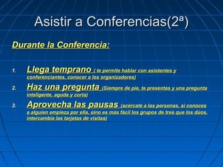 Asistir a Conferencias(2ª)Asistir a Conferencias(2ª)
Durante la Conferencia:Durante la Conferencia:
1.1. Llega tempranoLlega temprano ( te permite hablar con asistentes y( te permite hablar con asistentes y
conferenciantes, conocer a los organizadores)conferenciantes, conocer a los organizadores)
2.2. Haz una preguntaHaz una pregunta (Siempre de pie, te presentas y una pregunta(Siempre de pie, te presentas y una pregunta
inteligente, aguda y corta)inteligente, aguda y corta)
3.3. Aprovecha las pausasAprovecha las pausas (acércate a las personas, si conoces(acércate a las personas, si conoces
a alguien empieza por ella, sino es más fácil los grupos de tres que los dúos,a alguien empieza por ella, sino es más fácil los grupos de tres que los dúos,
intercambia las tarjetas de visitas)intercambia las tarjetas de visitas)
 