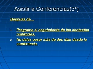 Asistir a Conferencias(3ª)Asistir a Conferencias(3ª)
Después de…Después de…
1.1. Programa el seguimiento de los contactosPrograma el seguimiento de los contactos
realizados.realizados.
2.2. No dejes pasar más de dos días desde laNo dejes pasar más de dos días desde la
conferencia.conferencia.
 