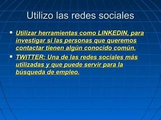 Utilizo las redes socialesUtilizo las redes sociales
 Utilizar herramientas como LINKEDIN, paraUtilizar herramientas como LINKEDIN, para
investigar si las personas que queremosinvestigar si las personas que queremos
contactar tienen algún conocido común.contactar tienen algún conocido común.
 TWITTER: Una de las redes sociales másTWITTER: Una de las redes sociales más
utilizadas y que puede servir para lautilizadas y que puede servir para la
búsqueda de empleo.búsqueda de empleo.
 
