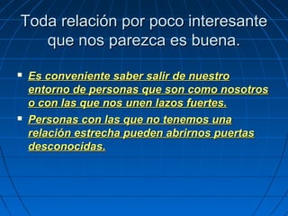 Toda relación por poco interesanteToda relación por poco interesante
que nos parezca es buena.que nos parezca es buena.
 Es conveniente saber salir de nuestroEs conveniente saber salir de nuestro
entorno de personas que son como nosotrosentorno de personas que son como nosotros
o con las que nos unen lazos fuertes.o con las que nos unen lazos fuertes.
 Personas con las que no tenemos unaPersonas con las que no tenemos una
relación estrecha pueden abrirnos puertasrelación estrecha pueden abrirnos puertas
desconocidas.desconocidas.
 