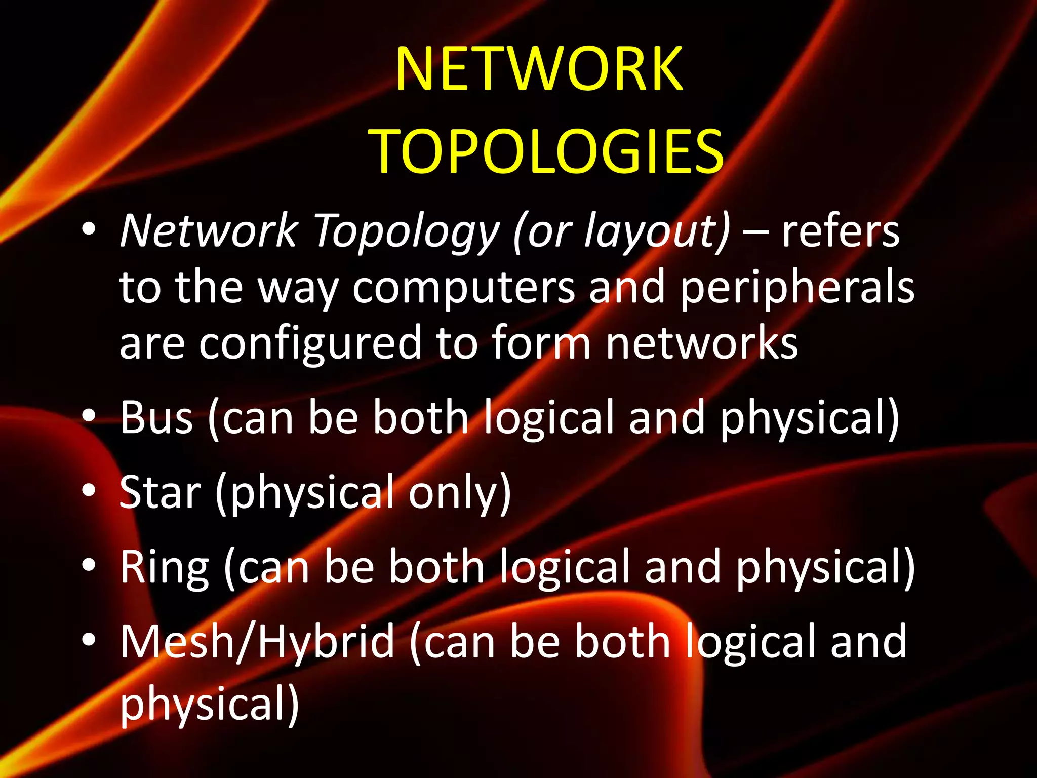 NETWORK
TOPOLOGIES
• Network Topology (or layout) – refers
to the way computers and peripherals
are configured to form networks
• Bus (can be both logical and physical)
• Star (physical only)
• Ring (can be both logical and physical)
• Mesh/Hybrid (can be both logical and
physical)
 