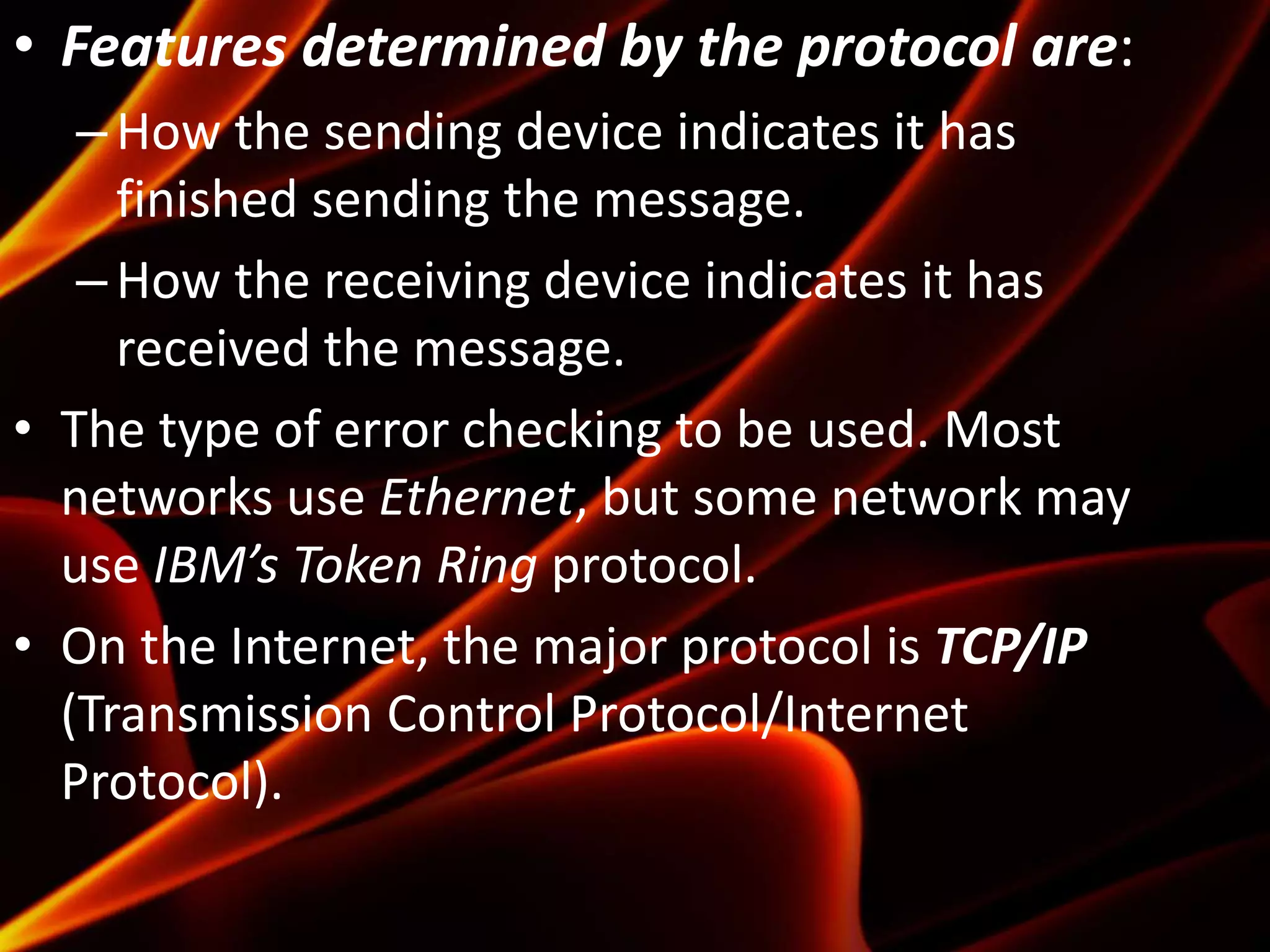• Features determined by the protocol are:
–How the sending device indicates it has
finished sending the message.
–How the receiving device indicates it has
received the message.
• The type of error checking to be used. Most
networks use Ethernet, but some network may
use IBM’s Token Ring protocol.
• On the Internet, the major protocol is TCP/IP
(Transmission Control Protocol/Internet
Protocol).
 
