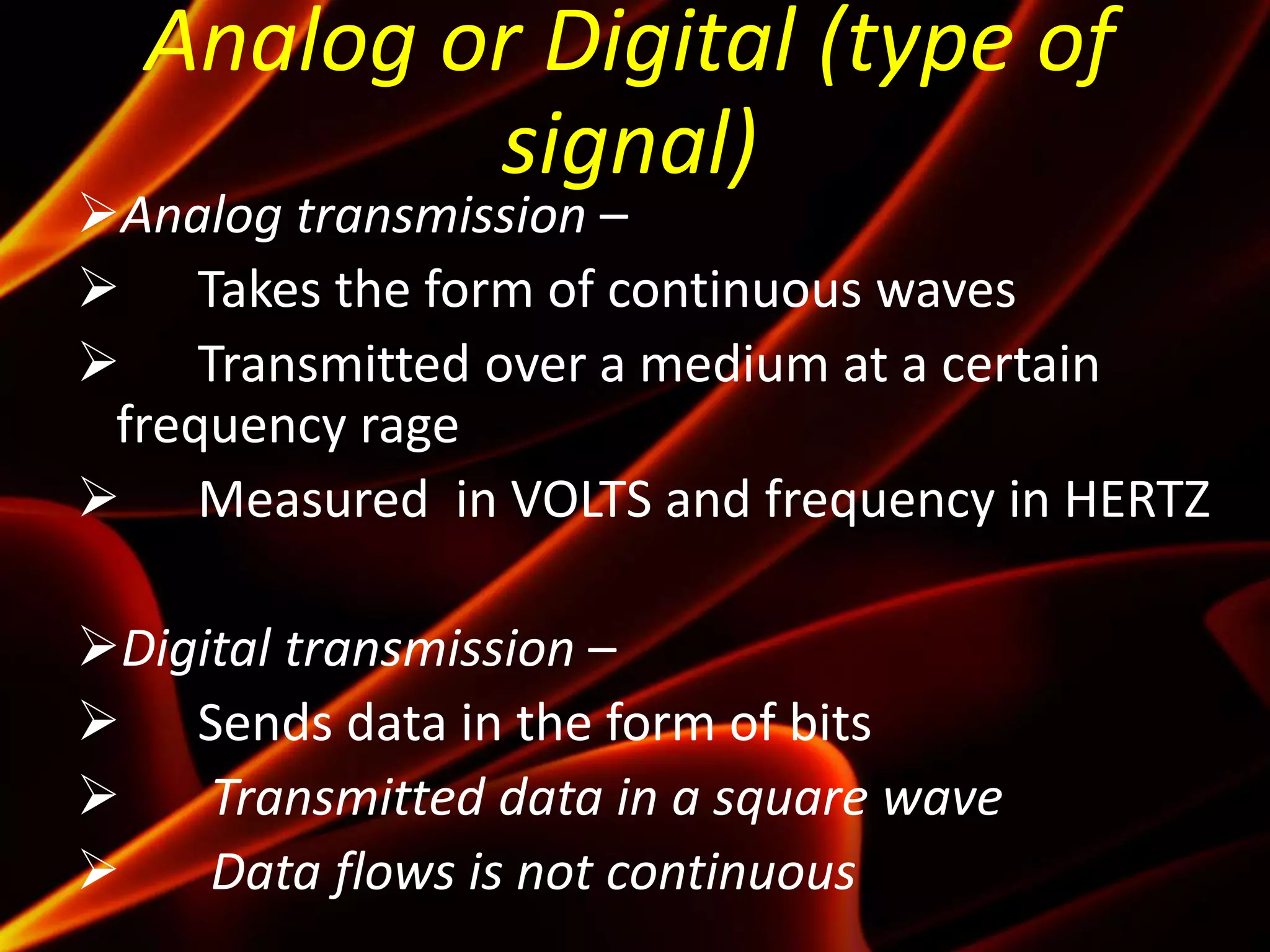 Analog or Digital (type of
signal)
Analog transmission –
 Takes the form of continuous waves
 Transmitted over a medium at a certain
frequency rage
 Measured in VOLTS and frequency in HERTZ
Digital transmission –
 Sends data in the form of bits
 Transmitted data in a square wave
 Data flows is not continuous
 