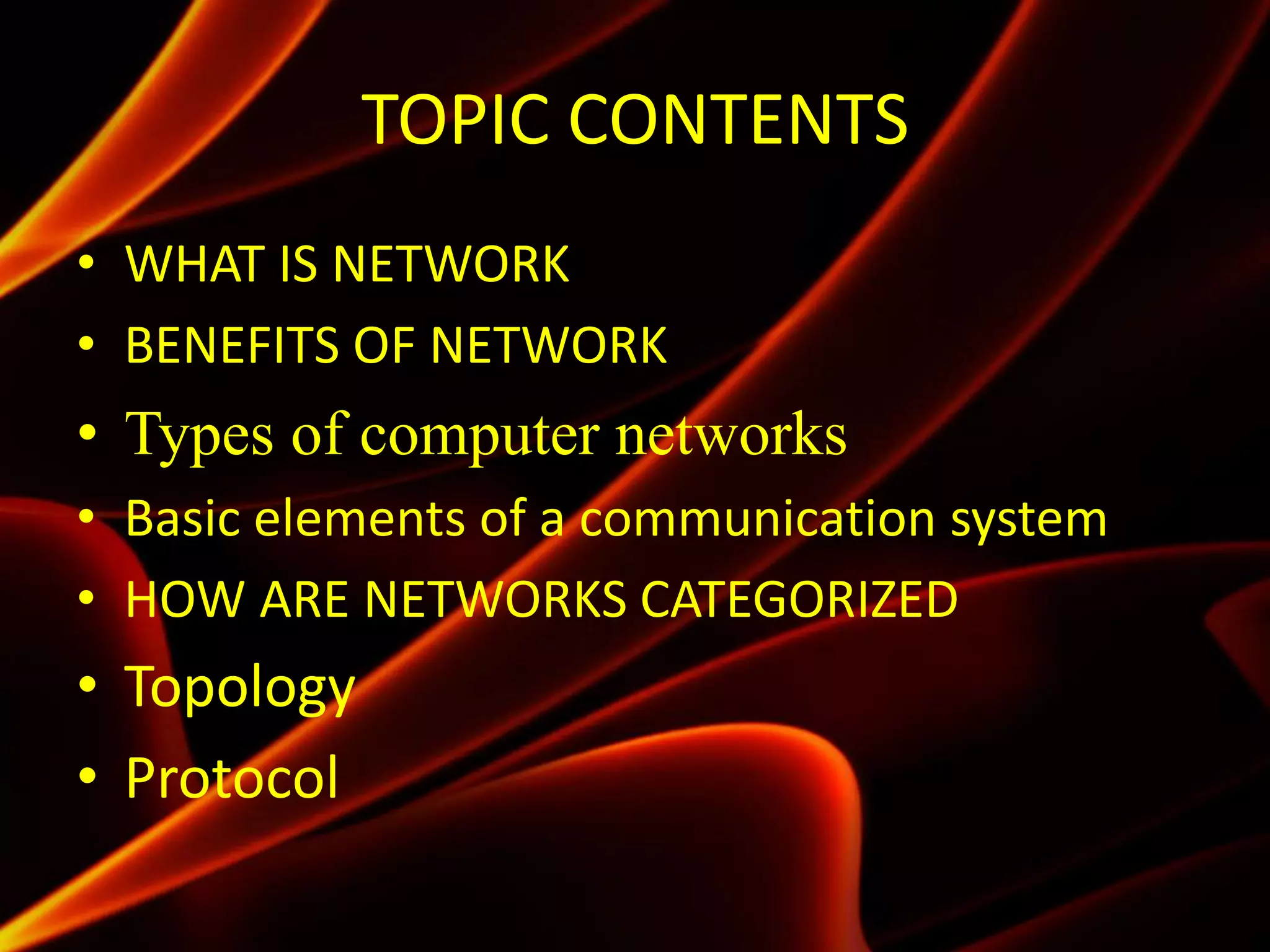 TOPIC CONTENTS
• WHAT IS NETWORK
• BENEFITS OF NETWORK
• Types of computer networks
• Basic elements of a communication system
• HOW ARE NETWORKS CATEGORIZED
• Topology
• Protocol
 