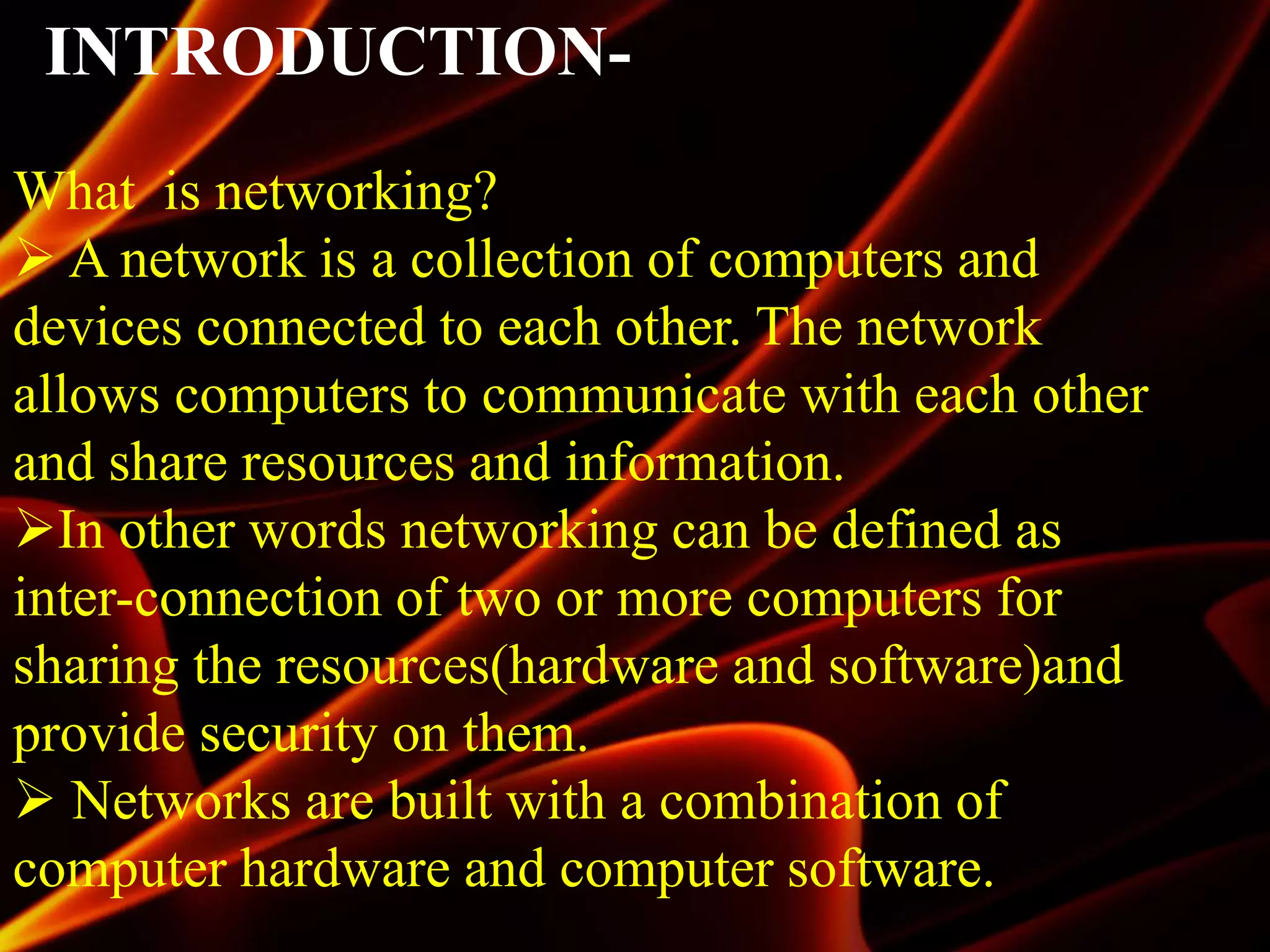INTRODUCTION-
What is networking?
 A network is a collection of computers and
devices connected to each other. The network
allows computers to communicate with each other
and share resources and information.
In other words networking can be defined as
inter-connection of two or more computers for
sharing the resources(hardware and software)and
provide security on them.
 Networks are built with a combination of
computer hardware and computer software.
 