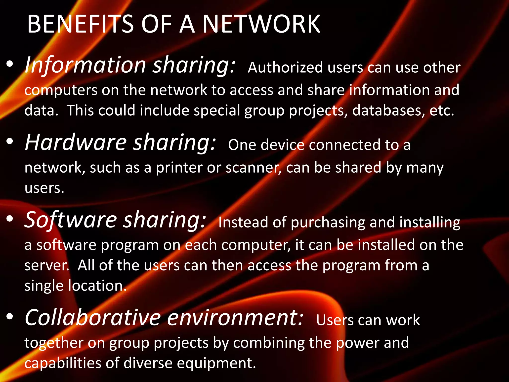 BENEFITS OF A NETWORK
• Information sharing: Authorized users can use other
computers on the network to access and share information and
data. This could include special group projects, databases, etc.
• Hardware sharing: One device connected to a
network, such as a printer or scanner, can be shared by many
users.
• Software sharing: Instead of purchasing and installing
a software program on each computer, it can be installed on the
server. All of the users can then access the program from a
single location.
• Collaborative environment: Users can work
together on group projects by combining the power and
capabilities of diverse equipment.
 