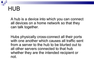 HUB
A hub is a device into which you can connect
all devices on a home network so that they
can talk together.
Hubs physically cross-connect all their ports
with one another which causes all traffic sent
from a server to the hub to be blurted out to
all other servers connected to that hub
whether they are the intended recipient or
not.
 
