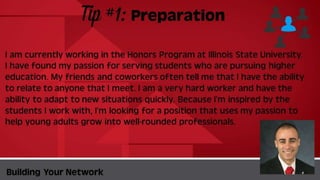 Tip #1:
Preparation
BuildingYour Network
I am currently working in the Honors Program at Illinois State University. I
have found my passion for serving students who are pursuing higher
education. My friends and coworkers often tell me that I have the ability to
relate to anyone that I meet. I am a very hard worker and have the ability to
adapt to new situations quickly. Because I’m inspired by the students I work
with, I’m looking for a position that uses my passion to help young adults grow
into well-rounded professionals.
 