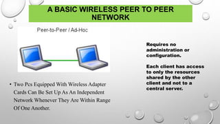 A BASIC WIRELESS PEER TO PEER
NETWORK
• Two Pcs Equipped With Wireless Adapter
Cards Can Be Set Up As An Independent
Network Whenever They Are Within Range
Of One Another.
Requires no
administration or
configuration.
Each client has access
to only the resources
shared by the other
client and not to a
central server.
 