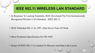 IEEE 802.11 WIRELESS LAN STANDARD
• In Response To Lacking Standards, IEEE Developed The First Internationally
Recognized Wireless LAN Standard – IEEE 802.11
• IEEE Published 802.11 In 1997, After Seven Years Of Work
• Most Prominent Specification For WLANS
• Scope Of IEEE 802.11 Is Limited To Physical And Data Link Layers.
 