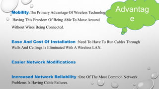 Mobility:The Primary Advantage Of Wireless Technology.
Having This Freedom Of Being Able To Move Around
Without Wires Being Connected.
Ease And Cost Of Installation :Need To Have To Run Cables Through
Walls And Ceilings Is Eliminated With A Wireless LAN.
Easier Network Modifications
Increased Network Reliability :One Of The Most Common Network
Problems Is Having Cable Failures.
Advantag
e
 