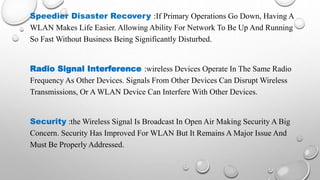 Speedier Disaster Recovery :If Primary Operations Go Down, Having A
WLAN Makes Life Easier. Allowing Ability For Network To Be Up And Running
So Fast Without Business Being Significantly Disturbed.
Radio Signal Interference :wireless Devices Operate In The Same Radio
Frequency As Other Devices. Signals From Other Devices Can Disrupt Wireless
Transmissions, Or A WLAN Device Can Interfere With Other Devices.
Security :the Wireless Signal Is Broadcast In Open Air Making Security A Big
Concern. Security Has Improved For WLAN But It Remains A Major Issue And
Must Be Properly Addressed.
 