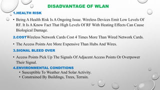 DISADVANTAGE OF WLAN
1.HEALTH RISK
• Being A Health Risk Is A Ongoing Issue. Wireless Devices Emit Low Levels Of
RF. It Is A Know Fact That High Levels Of RF With Heating Effects Can Cause
Biological Damage.
2.COSTWireless Network Cards Cost 4 Times More Than Wired Network Cards.
• The Access Points Are More Expensive Than Hubs And Wires.
3.SIGNAL BLEED OVER
• Access Points Pick Up The Signals Of Adjacent Access Points Or Overpower
Their Signal.
4.ENVIRONMENTAL CONDITIONS
• Susceptible To Weather And Solar Activity.
• Constrained By Buildings, Trees, Terrain.
 