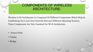 COMPONENTS OF WIRELESS
ARCHITECTURE:
Wireless LAN Architecture Is Composed Of Different Components Which Help In
Establishing The Local Area Network Between Different Operating Systems.
These Components Are Very Essential For Wi-fi Architecture.
• Access Point
• Clients
• Bridge
 