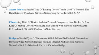 Access Points:A Special Type Of Routing Device That Is Used To Transmit The
Data Between Wired And Wireless Networking Device Is Called As AP.
Clients:Any Kind Of Device Such As Personal Computers, Note Books, Or Any
Kind Of Mobile Devices Which Are Inter Linked With Wireless Network Area
Referred As A Client Of Wireless LAN Architecture.
Bridge:A Special Type Of Connectors Which Is Used To Establish Connections
Between Wired Network Devices Such As Ethernet And Different Wireless
Networks Such As Wireless LAN. It Is Called As Bridge. .
 
