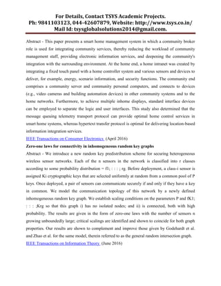For Details, Contact TSYS Academic Projects.
Ph: 9841103123, 044-42607879, Website: http://www.tsys.co.in/
Mail Id: tsysglobalsolutions2014@gmail.com.
Abstract - This paper presents a smart home management system in which a community broker
role is used for integrating community services, thereby reducing the workload of community
management staff, providing electronic information services, and deepening the community's
integration with the surrounding environment. At the home end, a home intranet was created by
integrating a fixed touch panel with a home controller system and various sensors and devices to
deliver, for example, energy, scenario information, and security functions. The community end
comprises a community server and community personal computers, and connects to devices
(e.g., video cameras and building automation devices) in other community systems and to the
home networks. Furthermore, to achieve multiple inhome displays, standard interface devices
can be employed to separate the logic and user interfaces. This study also determined that the
message queuing telemetry transport protocol can provide optimal home control services in
smart home systems, whereas hypertext transfer protocol is optimal for delivering location-based
information integration services.
IEEE Transactions on Consumer Electronics (April 2016)
Zero-one laws for connectivity in inhomogeneous random key graphs
Abstract - We introduce a new random key predistribution scheme for securing heterogeneous
wireless sensor networks. Each of the n sensors in the network is classified into r classes
according to some probability distribution = f1; : : : ; rg. Before deployment, a class-i sensor is
assigned Ki cryptographic keys that are selected uniformly at random from a common pool of P
keys. Once deployed, a pair of sensors can communicate securely if and only if they have a key
in common. We model the communication topology of this network by a newly defined
inhomogeneous random key graph. We establish scaling conditions on the parameters P and fK1;
: : : ;Krg so that this graph i) has no isolated nodes; and ii) is connected, both with high
probability. The results are given in the form of zero-one laws with the number of sensors n
growing unboundedly large; critical scalings are identified and shown to coincide for both graph
properties. Our results are shown to complement and improve those given by Godehardt et al.
and Zhao et al. for the same model, therein referred to as the general random intersection graph.
IEEE Transactions on Information Theory (June 2016)
 