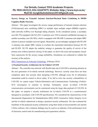 For Details, Contact TSYS Academic Projects.
Ph: 9841103123, 044-42607879, Website: http://www.tsys.co.in/
Mail Id: tsysglobalsolutions2014@gmail.com.
Secrecy Outage on Transmit Antenna Selection/Maximal Ratio Combining in MIMO
Cognitive Radio Networks
Abstract - This paper investigates the secrecy outage performance of transmit antenna selection
(TAS)/maximal ratio combining (MRC) in multiple input multiple output (MIMO) cognitive
radio networks (CRNs) over Rayleigh fading channels. In the considered system, a secondary
user (SU-TX) equipped with NA (NA 1) antennas uses TAS to transmit confidential messages to
another secondary user (SU-RX), which is equipped with NB (NB 1) antennas and adopts MRC
scheme to process multiple received signals. Meanwhile, an eavesdropper equipped with NE (NE
1) antennas also adopts MRC scheme to overhear the transmitted information between SU-TX
and SU-RX. SU-TX adopts the underlay strategy to guarantee the quality of service of the
primary user without spectrum sensing. In this paper, we derive the exact and asymptotic closed-
form expressions for the secrecy outage probability. Simulations are conducted to validate the
accuracy of the analysis.
IEEE Transactions on Vehicular Technology (February 2016)
A Practical Security Architecture for In-Vehicle CAN-FD
Abstract - The controller area network with flexible data rate (CAN-FD) is attracting attention as
the next generation of in-vehicle network technology. However, security issues have not been
completely taken into account when designing CAN-FD, although every bit of information
transmitted could be critical to driver safety. If we fail to solve the security vulnerabilities of
CAN-FD, we cannot expect Vehicle-Information and Communications Technology (Vehicle-
ICT) convergence to continue to develop. Fortunately, secure in-vehicle CAN-FD
communication environments can be constructed using the larger data payload of CAN-FD. In
this paper, we propose a security architecture for in-vehicle CAN-FD as a countermeasure
(designed in accordance with CAN-FD specifications). We considered the characteristics of the
International Organization for Standardization (ISO) 26262 Automotive Safety Integrity Level
and the in-vehicle subnetwork to design a practical security architecture. We also evaluated the
feasibility of the proposed security architecture using three kinds of microcontroller unit and the
CANoe software. Our evaluation findings may be used as an indicator of the performance level
of electronic control units for manufacturing next-generation vehicles.
 