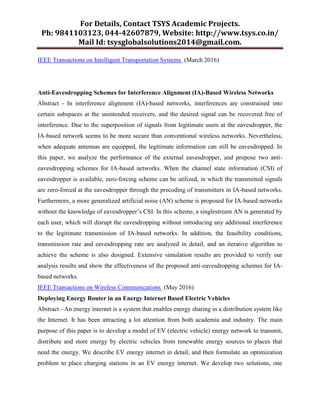 For Details, Contact TSYS Academic Projects.
Ph: 9841103123, 044-42607879, Website: http://www.tsys.co.in/
Mail Id: tsysglobalsolutions2014@gmail.com.
IEEE Transactions on Intelligent Transportation Systems (March 2016)
Anti-Eavesdropping Schemes for Interference Alignment (IA)-Based Wireless Networks
Abstract - In interference alignment (IA)-based networks, interferences are constrained into
certain subspaces at the unintended receivers, and the desired signal can be recovered free of
interference. Due to the superposition of signals from legitimate users at the eavesdropper, the
IA-based network seems to be more secure than conventional wireless networks. Nevertheless,
when adequate antennas are equipped, the legitimate information can still be eavesdropped. In
this paper, we analyze the performance of the external eavesdropper, and propose two anti-
eavesdropping schemes for IA-based networks. When the channel state information (CSI) of
eavesdropper is available, zero-forcing scheme can be utilized, in which the transmitted signals
are zero-forced at the eavesdropper through the precoding of transmitters in IA-based networks.
Furthermore, a more generalized artificial noise (AN) scheme is proposed for IA-based networks
without the knowledge of eavesdropper’s CSI. In this scheme, a singlestream AN is generated by
each user, which will disrupt the eavesdropping without introducing any additional interference
to the legitimate transmission of IA-based networks. In addition, the feasibility conditions,
transmission rate and eavesdropping rate are analyzed in detail, and an iterative algorithm to
achieve the scheme is also designed. Extensive simulation results are provided to verify our
analysis results and show the effectiveness of the proposed anti-eavesdropping schemes for IA-
based networks.
IEEE Transactions on Wireless Communications (May 2016)
Deploying Energy Router in an Energy Internet Based Electric Vehicles
Abstract - An energy internet is a system that enables energy sharing in a distribution system like
the Internet. It has been attracting a lot attention from both academia and industry. The main
purpose of this paper is to develop a model of EV (electric vehicle) energy network to transmit,
distribute and store energy by electric vehicles from renewable energy sources to places that
need the energy. We describe EV energy internet in detail, and then formulate an optimization
problem to place charging stations in an EV energy internet. We develop two solutions, one
 